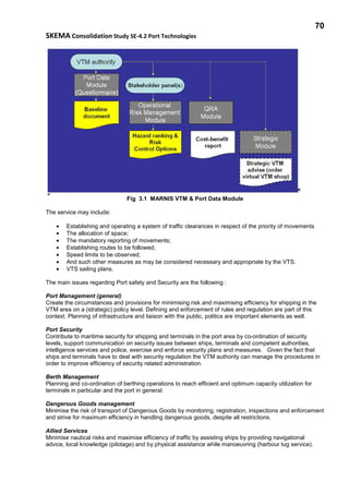 70
SKEMA Consolidation Study SE-4.2 Port Technologies
Fig 3.1 MARNIS VTM & Port Data Module
The service may include:
• Establishing and operating a system of traffic clearances in respect of the priority of movements
• The allocation of space;
• The mandatory reporting of movements;
• Establishing routes to be followed;
• Speed limits to be observed;
• And such other measures as may be considered necessary and appropriate by the VTS.
• VTS sailing plans.
The main issues regarding Port safety and Security are the following :
Port Management (general)
Create the circumstances and provisions for minimising risk and maximising efficiency for shipping in the
VTM area on a (strategic) policy level. Defining and enforcement of rules and regulation are part of this
context. Planning of infrastructure and liaison with the public, politics are important elements as well.
Port Security
Contribute to maritime security for shipping and terminals in the port area by co-ordination of security
levels, support communication on security issues between ships, terminals and competent authorities,
intelligence services and police, exercise and enforce security plans and measures. Given the fact that
ships and terminals have to deal with security regulation the VTM authority can manage the procedures in
order to improve efficiency of security related administration.
Berth Management
Planning and co-ordination of berthing operations to reach efficient and optimum capacity utilization for
terminals in particular and the port in general.
Dangerous Goods management
Minimise the risk of transport of Dangerous Goods by monitoring, registration, inspections and enforcement
and strive for maximum efficiency in handling dangerous goods, despite all restrictions.
Allied Services
Minimise nautical risks and maximise efficiency of traffic by assisting ships by providing navigational
advice, local knowledge (pilotage) and by physical assistance while manoeuvring (harbour tug service).
 