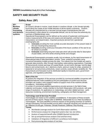 72
SKEMA Consolidation Study SE-4.2 Port Technologies
SAFETY AND SECURITY FILES
Safety Area: (SF)
SF1
Maritime
climate
forecasting
and decision
systems.
Scope
An oceanic climate or marine, coast climate or maritime climate is the climate typically
found along the coasts at the middle latitudes of all the world's continents. . Oceanic
climates are characterized by a narrower annual range of temperatures than are
encountered in other places at a comparable latitude, and do not have the extremely dry
summers of Mediterranean area..
Operational Oceanography can be defined as the activity of systematic and long-term
routine measurements of the seas and oceans and atmosphere, and their rapid
interpretation and dissemination. Important products derived from operational
oceanography are:
• nowcasts providing the most usefully accurate description of the present state of
the sea including living resources
• forecasts providing continuous forecasts of the future condition of the sea for as
far ahead as possible
• hindcasts assembling long term data sets which will provide data for description
of past states, and time series showing trends and changes
Operational Oceanography proceeds usually, but not always, by the rapid transmission of
observational data to data assimilation centres. There, powerful computers using
numerical forecasting models process the data. The outputs from the models are used to
generate data products, often through intermediary value-adding organisations. Examples
of final products include warnings (of coastal floods, ice and storm damage, harmful algal
blooms and contaminants, etc.), electronic charts, optimum routes for ships, prediction of
seasonal or annual primary productivity, ocean currents, ocean climate variability etc. The
final products and forecasts must be distributed rapidly to industrial users, government
agencies, and regulatory authorities.
State of the Art
At present the integration of the services provided by commercial satellite companies with
additional features made available by the joint participation of content and services
providers can supply a very powerful means to support most of the maritime climate
surveillance , forecasting and DSS.
A number of commercial satellite organizations provide services in the field of data
collection and location, mostly oriented to the Earth Observation (EO) products, with wide
range of resolutions, for applications to meteorology, and other related services : earth
resources monitoring, environment monitoring, cartography and fleet management.
Technology used & Services Provided
Technologies are based on EO satellites constellations. A description of these exceeds
the limit of these reports. Please refer to MARNIS Deliverable D-2.3.C New Surveillance
Technologies. We have identified numerous sectors of the growing business of maritime
climate forecasting The final benefits accrue within individual industries and activities such
as: Offshore oil and gas, Fisheries, Climate Prediction, Defense, Ship Routing
Trends
• Worldwide coverage analysis for Earth Observation satellites;
• Performances analysis for integrated systems (Sat- Sat, Sat-UAVs);
• Analysis of expected benefit after COSMO-Skymed introduction.
• Set-up and performances analysis (real and fast time);
• Validation of integration of different surveillance technologies
• Post-processing data analysis of real data
 