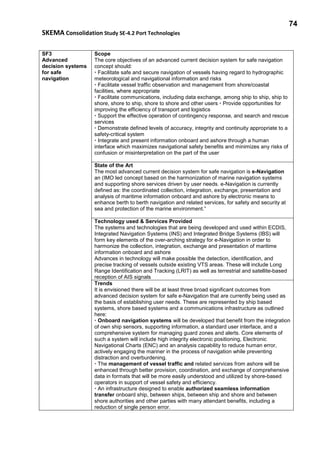 74
SKEMA Consolidation Study SE-4.2 Port Technologies
SF3
Advanced
decision systems
for safe
navigation
Scope
The core objectives of an advanced current decision system for safe navigation
concept should:
• Facilitate safe and secure navigation of vessels having regard to hydrographic
meteorological and navigational information and risks
• Facilitate vessel traffic observation and management from shore/coastal
facilities, where appropriate
• Facilitate communications, including data exchange, among ship to ship, ship to
shore, shore to ship, shore to shore and other users • Provide opportunities for
improving the efficiency of transport and logistics
• Support the effective operation of contingency response, and search and rescue
services
• Demonstrate defined levels of accuracy, integrity and continuity appropriate to a
safety-critical system
• Integrate and present information onboard and ashore through a human
interface which maximizes navigational safety benefits and minimizes any risks of
confusion or misinterpretation on the part of the user
State of the Art
The most advanced current decision system for safe navigation is e-Navigation
an (IMO led concept based on the harmonization of marine navigation systems
and supporting shore services driven by user needs. e-Navigation is currently
defined as: the coordinated collection, integration, exchange, presentation and
analysis of maritime information onboard and ashore by electronic means to
enhance berth to berth navigation and related services, for safety and security at
sea and protection of the marine environment.”
Technology used & Services Provided
The systems and technologies that are being developed and used within ECDIS,
Integrated Navigation Systems (INS) and Integrated Bridge Systems (IBS) will
form key elements of the over-arching strategy for e-Navigation in order to
harmonize the collection, integration, exchange and presentation of maritime
information onboard and ashore
Advances in technology will make possible the detection, identification, and
precise tracking of vessels outside existing VTS areas. These will include Long
Range Identification and Tracking (LRIT) as well as terrestrial and satellite-based
reception of AIS signals
Trends
It is envisioned there will be at least three broad significant outcomes from
advanced decision system for safe e-Navigation that are currently being used as
the basis of establishing user needs. These are represented by ship based
systems, shore based systems and a communications infrastructure as outlined
here:
• Onboard navigation systems will be developed that benefit from the integration
of own ship sensors, supporting information, a standard user interface, and a
comprehensive system for managing guard zones and alerts. Core elements of
such a system will include high integrity electronic positioning, Electronic
Navigational Charts (ENC) and an analysis capability to reduce human error,
actively engaging the mariner in the process of navigation while preventing
distraction and overburdening.
• The management of vessel traffic and related services from ashore will be
enhanced through better provision, coordination, and exchange of comprehensive
data in formats that will be more easily understood and utilized by shore-based
operators in support of vessel safety and efficiency.
• An infrastructure designed to enable authorized seamless information
transfer onboard ship, between ships, between ship and shore and between
shore authorities and other parties with many attendant benefits, including a
reduction of single person error.
 