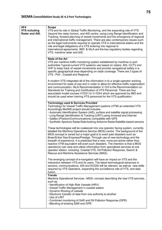 75
SKEMA Consolidation Study SE-4.2 Port Technologies
SF4
VTS including
Radar and AIS.
Scope
VTS and its role in Global Traffic Monitoring, and the expanding role of VTS
‘beyond the radar horizon, and AIS centre, using Long Range Identification and
Tracking, forward planning of vessel movements and the emergence of regional
and international traffic management. There are also contemporary issues such
as the legal instruments required to operate VTS in international waters and the
role and legal obligations of a VTS entering into regional or
international agreements. IMO & IALA are the key regulatory bodies regarding
VTS, maritime radar and AIS.
State of the Art
VTS are maritime traffic monitoring system established by maritime or port
authorities Typical current VTS systems use based on radars, AIS, CCTV and
VHF to keep track of vessel movements and provide navigational safety in a
specific geographical area depending on radar coverage. There are 3 types of
VTS : Port , Coastal and Regional .
A modern VTS integrated all of the information in to a single operator working
environment for ease of use and in order to allow for effective traffic organization
and communication. IALA Recommendation V-103 is the Recommendation on
Standards for Training and Certification of VTS Personnel. There are four
associated model courses V103/1 to V-103/4 which are approved by IMO and
should be used when training VTS personnel for the VTS qualification.
Technology used & Services Provided
Technology for Vessel Traffic Management systems (VTM) an extended VTS.
Accordingly MarNIS project should includes:
• Automatic Identification System (AIS), surface and satellite signal processing
• Long Range Identification & Tracking (LRIT) using Inmarsat and Internet
• Galileo (Position/Communications) compatible with GPS
• Synthetic Aperture Radar/Side-looking Airborne Radar/Satellite based sensors
These technologies will be coalesced into one operator facing system, currently
labelled the Maritime Operations Service (MOS) centre. The background of the
MOS concept is varied but a major goal is to avert past disasters such as
Braer/Erika/ Sea Empress/Prestige. Through use of new technology and the
breadth of experience, it is predicted that a new, more pro-active rather than
reactive VTM equivalent will avert such disasters. The intention is that a MOS
operator(s) can view and utilize information from specialized services at one
operator station, including: Coastal VTS, Oil Pollution Response, Search &
Rescue and Maritime Assistance Services (MAS).
The emerging concept of e-navigation will have an impact on VTS and the
interaction between VTS and its users. The latest technological advances in
sensors, communications, AIS and ECDIS will be relevant. as well as new skills
required by VTS Operators, expanding the surveillance role of VTS, and data
fusion.
Trends
Maritime Operational Services –MOS- concept describing the new VTS services,
such as:
• Identification of High Risk Vessels (HRV)
• Vessel Traffic Management in coastal waters
• Dynamic Routing of vessels
• Electronic transfer of data from one authority to another
• Use of LRIT
• Combined monitoring of SAR and Oil Pollution Response (OPR)
• Blending of existing SAR and OPR
 