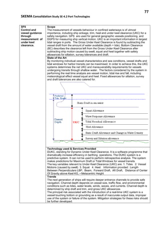 77
SKEMA Consolidation Study SE-4.2 Port Technologies
SF6
Control and
vessel guidance
through
measurement of
under keel
clearance.
Scope
The measurement of vessels behaviour in confined waterways is of utmost
importance, including ship sinkage, trim, heel and under keel clearance (UKC) for a
safety navigation. GPS are used for general geographic vessels positioning, and
DGPS for measuring ship vertical motion. UKC is an important information in largest
tidal ranges in ports. The Gross Under Keel Clearance is found by subtracting the
vessel draft from the amount of water available (depth + tide). Bottom Clearance
(BC) describes the clearance left from the Gross Under Keel Clearance after
subtracting ship motion caused by swell, squat and heel together with safety
allowances for siltation, survey tolerances and draft.
State of the Art
By monitoring individual vessel characteristics and sea conditions, vessel drafts and
tidal windows for harbor transits can be maximised. In order to achieve this, the UKC
systems determines the net UKC and maneuverability requirements for vessels
undergoing transits through shallow water. The factors considered by the system in
performing the real time analysis are vessel motion, tidal rise and fall, including
meteorological effect vessel squat and heel. Fixed allowances for siltation, survey
and draft tolerances are also catered for.
Technology used & Services Provided
DUKC, standing for Dynamic Under Keel Clearance. It is a software programme that
dramatically increase efficiency in berthing operations. The DUKC system is a
predictive system. It can not be used to perform retrospective analysis. The system
makes predictions for Maximum Draft or Tidal Windows for vessel transits
The key variables relevant to Under Keel Clearance (UKC) are: 1. Tides 2. Vessel
Motions (caused by swell) 3. Squat 4. Heel. Information provided : Length
Between Perpendiculars LBP, Beam, Forward Draft, Aft Draft, Distance of Center
Of Gravity above Keel KG, • Metacentric Height
Trends
The next generation of ships will require deeper entrance channels to provide safe
navigation. Channel depth depends on vessel size, traffic flow, and environmental
conditions such as tides, water levels, winds, waves, and currents. Channel depth is
determined by ship draft and trim, and gross UKC allowances
The principal risk associated with the introduction of a real-time UKC system is a
vessel touching bottom or grounding as a result of inaccurate output data, improper
use of the system or failure of the system. Mitigation strategies for these risks should
be further developed.
 