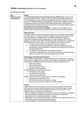 78
SKEMA Consolidation Study SE-4.2 Port Technologies
B. Security area: (SC)
SC1
ISPS resources
and planning
Scope
The International Ship and Port Facility Security (ISPS) Code is derived from
SOLAS Convention (1974 / 1988) on common security framework for Ships and
Ports. Additionally it covers some links to related Government agencies It come
into force in 2004 prescribing responsibilities to governments, shipping companies,
shipboard personnel, and port/terminals facilities personnel to "detect security
threats and take preventative measures against security incidents affecting ships or
port facilities used in international trade.
EU Directive Port Security EC n°65/2005, Based on the ILO/IMO Code of
Conduct. Security measures extended to the whole port area monitoring system
State of the Art
The ISPS Code is a 2-part document describing common requirements for Ships
and Ports security. The Part A provides mandatory requirements and the Part B
provides guidance for implementation. The ISPS Code applies to ships on
international voyages (including passenger and cargo vessels of 500 GT and
upwards, and also mobile offshore infrastructures like oil drilling units , besides the
Port facilities serving such ships. The main objectives of the ISPS Code are:
• To detect security threats and implement security measures
• To establish roles and responsibilities concerning maritime security for
governments, local administrations, ship and port industries at the national
and international level
• To collate and promulgate security-related information
• To provide a methodology for security assessments so as to have in place
plans and procedures to react to changing security levels
Technology used & Services Provided
ISPS outlines a standardized, consistent framework for evaluating risk, enabling
governments to offset changes in threat with changes in vulnerability for ships and
port facilities. For Ships the services framework includes requirements for:
• Ship security plans
• Ship security officers
• Company security officers
• Certain onboard equipment
For Port facilities, the requirements include:
• Port facility security plans
• Port facility security officers
• Certain security equipment
Besides there are common requirements for ships in port facilities::
• Monitoring and controlling access
• Monitoring the activities of people and cargo
• Ensuring security communications are readily available
Trends
Tighter maritime security is being used as an excuse to impede shore leave, to
deny access to seafarers' welfare personnel and to discriminate against certain
ethnicities, like in air transport. It should be avoided in the short term . Other
identified issues to improve are the following :
- Better recognition and detection of weapons, dangerous substances and devices
- Advanced methods of physical searches and non-intrusive inspections
- Implementing and coordinating searches in cargoes
- Recognition, on a non-discriminatory basis, of persons with potential security risks
- Techniques used to circumvent security measures
- Crowd management and people control techniques
 