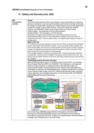 79
SKEMA Consolidation Study SE-4.2 Port Technologies
C- Safety and Security area: (SS)
SS1
Port control
centres:
Scope
The Port Control Centres (PCC) are emerging units responsible for monitoring
all ship movements in and around the harbour with the aim of further enhancing
the safety of vessel traffic using the port. Nevertheless, they are fully dependent
on the Port model in use in each Country. There are 2 large port models:
PUBLIC and PRIVATE. Within each of them there are 2 sub-models:
Public Entities : Port Authority and Port Administration
Private Entities : Port Company and Port Society
Depending on legal responsibilities and commercial interests, the Port
Management Entity can be or not interested to establish a PCC to improve
safety and security in case of public ports, to increase profit margins in case of
private ports.
State of the Art
Port safety and security presents unique area for PCCs go beyond the standard
issues associated with perimeter security. Land and water based vessels, foot
and vehicle traffic, the amount of critical assets and the sheer number of people
create a complexity of issues that must be resolved in order to provide a high
level of security to personnel and critical assets.
The variable weather conditions associated with a seaport generate additional
complexities. Security and surveillance hardware must overcome the rain, fog,
heavy mist and glare inherent to the land and water based security environment
of a seaport.
Technology used & Services Provided
Most of the information used in VTS will be input for future PCC. For example,
the a Portable Pilot Unit (PPU) the POADSS - Port Operations and Approach
Decision Support System is augmented with a high precision system of
measuring the relative motions of the ship with respect under keel clearance.
Information to and from the POADDS will go to a special module that is coupled
to the Tactical Traffic Image of the VTS. Utilizing high-density charts, precision
motion detection and the latest information of surrounding traffic, the POADSS
will facilitate optimal use of the fairway
Trends
Once more time, MARNIS project (Maritime Navigation and Information
Services) an FP6 2005-2009 R&D project, has innovated in the proposal of
innovative concepts like the PCC, as part of a complex system that will enable to
manage more complex ports in the near future.
 