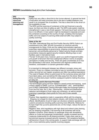80
SKEMA Consolidation Study SE-4.2 Port Technologies
SS2
Safety/Security
resources
planning and
management
Scope
Safety has very often a direct link to the human element. A general low level
of education and early promotion due to the lack of skilled seafarers may
result in an increased risk of accidents. This has a direct link to the driver on
the availability of crew.
The ISPS and the scanning of containers is first and foremost a security
issue, but there are links to safety as well. The ISPS code system might be
strengthened in case a new threat appears. Full scanning of each and every
box is not efficient. A new system might be developed to separate and scan
the containers according to the country of origin, enabling intra European
traffic not to be subject of scanning whilst external traffic may subject to
(partly) scanning.
State of the Art
The 2004 International Ship and Port Facility Security (ISPS) Code is an
amendment to the 1988 SOLAS Convention on minimum security
arrangements for Ships, Ports and the related Administration agencies. It
prescribes responsibilities to governments, shipping companies, shipboard
personnel, and port/facility personnel to "detect security threats and take
preventative measures against security incidents affecting ships or port
facilities used in international trade
The last 15-20 years have, however, given us a world of regional troubles
and growth of terrorism that have widespread effects in terms of peoples
perceptions of safety and security. There are great uncertainties as to how
this will develop in the future, and terrorism and regional conflicts seem,
therefore, unavoidable in a scenario generation setting.
It is important to distinguish between two different concepts: piracy and
terrorism. Piracy is a robbery committed at sea (or sometimes on the shore),
while a terrorist act can happen anywhere and often has political aspirations.
The coast of Eastern Africa is quite known for the numerous piracy acts that
have taken place, even sometimes 60 miles away from the shore. Most of
these countries lack proper maritime coastguard systems making the piracy
an easy act.
Technology used & Services Provided
The technologies giving services related to vessel control and tracking , most
of them related to EMSA, such as, CLEANSEANET, LRIT, SAFESEANET
and STIRES (SafeSeaNet Tracking Information Relay and Exchange System )
From the Port side, the X_Ray , Gamma-Ray , Infrared and Radioactive
detection technologies to scan cargo and containers, as well as people
scanning in passenger check points for Ferry and Cruise vessels
Trends
Positive: New regulations made in cooperative efforts with the shipping
: Shipping not a target for direct attacks industry, with limited cost driving
effects. Identifications of port of origin can structure container operations and
customs procedures including partly scanning more efficiently. Relieves for
Europe might free up some personnel and, on the margin, reduce the lack of
seafarers.
Negative: New, strict regulations with high direct and indirect costs (training,
etc) for shipping companies. Full scanning of all containers will not be
feasible in practice. Direct attacks on passenger ships with devastating
effects on cruise and passenger transportation, greatly increased security
measures implemented for all shipping activities. Cargo ships used as a
terrorist tool causing increased security measures. Port receptions facilities
will become in focus in the coming years, to support trade exchange with US ,
with a more restrictive policy towards incoming cargoes.
 