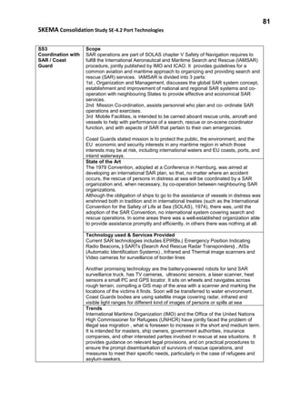 81
SKEMA Consolidation Study SE-4.2 Port Technologies
SS3
Coordination with
SAR / Coast
Guard
Scope
SAR operations are part of SOLAS chapter V Safety of Navigation requires to
fulfill the International Aeronautical and Maritime Search and Rescue (IAMSAR)
procedure, jointly published by IMO and ICAO. It provides guidelines for a
common aviation and maritime approach to organizing and providing search and
rescue (SAR) services. IAMSAR is divided into 3 parts:
1st , Organization and Management, discusses the global SAR system concept,
establishment and improvement of national and regional SAR systems and co-
operation with neighbouring States to provide effective and economical SAR
services.
2nd Mission Co-ordination, assists personnel who plan and co- ordinate SAR
operations and exercises.
3rd Mobile Facilities, is intended to be carried aboard rescue units, aircraft and
vessels to help with performance of a search, rescue or on-scene coordinator
function, and with aspects of SAR that pertain to their own emergencies.
Coast Guards stated mission is to protect the public, the environment, and the
EU economic and security interests in any maritime region in which those
interests may be at risk, including international waters and EU coasts, ports, and
inland waterways.
State of the Art
The 1979 Convention, adopted at a Conference in Hamburg, was aimed at
developing an international SAR plan, so that, no matter where an accident
occurs, the rescue of persons in distress at sea will be coordinated by a SAR
organization and, when necessary, by co-operation between neighbouring SAR
organizations.
Although the obligation of ships to go to the assistance of vessels in distress was
enshrined both in tradition and in international treaties (such as the International
Convention for the Safety of Life at Sea (SOLAS), 1974), there was, until the
adoption of the SAR Convention, no international system covering search and
rescue operations. In some areas there was a well-established organization able
to provide assistance promptly and efficiently, in others there was nothing at all.
Technology used & Services Provided
Current SAR technologies includes EPIRBs,( Emergency Position Indicating
Radio Beacons, ) SARTs (Search And Rescue Radar Transponders) , AISs
(Automatic Identification Systems) , Infrared and Thermal image scanners and
Video cameras for surveillance of border lines
Another promising technology are the battery-powered robots for land SAR
surveillance truck, has TV cameras, ultrasonic sensors, a laser scanner, heat
sensors a small PC and GPS locator. It sits on wheels and navigates across
rough terrain, compiling a GIS map of the area with a scanner and marking the
locations of the victims it finds. Soon will be transferred to water environment.
Coast Guards bodies are using satellite image covering radar, infrared and
visible light ranges for different kind of images of persons or spills at sea
Trends
International Maritime Organization (IMO) and the Office of the United Nations
High Commissioner for Refugees (UNHCR) have jointly faced the problem of
illegal sea migration , what is foreseen to increase in the short and medium term.
It is intended for masters, ship owners, government authorities, insurance
companies, and other interested parties involved in rescue at sea situations. It
provides guidance on relevant legal provisions, and on practical procedures to
ensure the prompt disembarkation of survivors of rescue operations, and
measures to meet their specific needs, particularly in the case of refugees and
asylum-seekers.
 