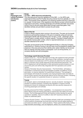 83
SKEMA Consolidation Study SE-4.2 Port Technologies
SS5
Passengers and
vehicle Perimetral
and Access
control.
Scope
See SC1 : ISPS resources and planning
The international port security regulations of the IMO , i.e. the ISPS code
(International Ship and Port Facility Security) entered into force globally on 1 July
2004. The purpose of the regulations is to enhance maritime security in ports and
on vessels. It is laid down in the regulations that effective access control should be
organized in port areas, including passenger and vehicles perimeter and access
control. Entry to the port areas takes place through supervised gates. Only
identified vehicles are permitted to access the port areas
State of the Art
A pass is always required when moving in the port area. The pass can be issued
to persons permanently employed in the port or constantly using port services.
Passengers identify with the boarding card for ferry / cruise passenger vessel.
The port pass is usually vehicle- or person specific. The pass is based either on
the vehicle’s license plate number, which is reported beforehand, or a remote
identifier attached to the vehicle.
The pass can be issued by the Port Management Entity or a Security Company
authorized by it. Persons moving in the port area must be prepared to explain their
presence in the area and prove their identity when asked. Identity can be proved
with any identity card that carries a photograph, such as driving license, or a
company identity card with photograph.
Technology used & Services Provided
Closed Circuit TV -- The Port Management Entity will supplement both perimeter
and access control systems with new arrays of high resolution, low-light and/or
infrared closed circuit television (CCTV) cameras to determine the nature of any
alarm or intrusion and to guide response by law enforcement personnel. The
CCTV deployment will be extended to other perimetral sensitive locations in and
around the ports and will be fully integrated with Port operations and control
centers
Advance Perimeter Security Improvements -- The Port Entities will deploy a
combination of advanced security technologies to bolster surveillance of port
perimeters, to improve detection of unauthorized intrusions. This package of
technologies will include the innovative use of ground-based radar and state-of-
the-art motion sensors that will activate alarms at Port Security Centers, indicating
the specific location of a potential intrusion of persons or vehicles.
Trends
Air transport plans to dramatically improve security at airports has begun to
transfer to maritime transport, including new regulation to expand criminal
background checks for employees at airports and new security measures for
incoming passengers and vehicles
Develop advanced Port Police Capabilities – it is necessary to to ensure that
these officers have the training and tools to confront the new safety and security
threats. The Port Management Entity will therefore further develop its special
operations capability, improve its ability to deal with hazardous devices, and
bolster its waterside patrol.
Improve Access Control -- The Port Entities will also install new centralized access
control systems at passenger terminal doors and port security gates leading to
port areas and other secure nearby locations. These systems will employ cutting-
edge biometric technology, such as fingerprint, retinal, iris or facial scanning.
 