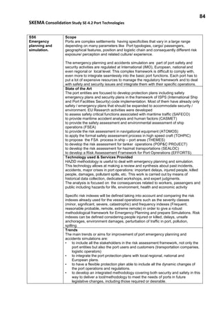 84
SKEMA Consolidation Study SE-4.2 Port Technologies
SS6
Emergency
planning and
simulation.
Scope
Ports are complex settlements having specificities that vary in a large range
depending on many parameters like Port typologies, cargo/ passengers,
geographical features, position and logistic chain and consequently different risk
exposure/ perception and related culture/ experience.
The emergency planning and accidents simulation are part of port safety and
security activities are regulated at International (IMO), European, national and
even regional or local level. This complex framework is difficult to comply with,
even more to integrate seamlessly into the basic port functions. Each port has to
put a lot of expensive resources to manage the regulatory framework and to deal
with safety and security issues and integrate them with their specific operations.
State of the Art
The port entities are focused to develop protection plans including safety
emergency plans and security plans in the framework of ISPS (International Ship
and Port Facilities Security) code implementation. Most of them have already only
safety / emergency plans that should be expanded to accommodate security /
environment. EU Research activities were developed
to assess safety critical functions associated with maritime traffic (SAFECO)
to provide maritime accident analysis and human factors (CASMET)
to provide the safety assessment and environmental assessment of ship
operations (FSEA)
to provide the risk assessment in navigational equipment (ATOMOS)
to apply the formal safety assessment process in high speed craft (TOHPIC)
to propose the FSA process in ship – port areas (THEMES)
to develop the risk assessment for tanker operations (POP&C PROJECT)
to develop the risk assessment for hazmat transportations (SEALOC)
to develop a Risk Assessement Framework for Port Oprerations (EFFORTS).
Technology used & Services Provided
HAZID methodology is useful to deal with emergency planning and simulation.
This technology allows at making a review and synthesis about past incidents,
accidents, major crises in port operations: important delays, injured people, killed
people, damages, pollutant spills, etc. This work is carried out by means of
historical data collection, dedicated workshops, and expert judgments.
The analysis is focused on the consequences related to workers, passengers and
public including hazards for life, environment, health and economic activity
Specific risk indexes will be defined taking into account and comparing the risk
indexes already used for the vessel operations such as the severity classes
(minor, significant, severe, catastrophic) and frequency indexes (Frequent,
reasonable probable, remote, extreme remote) in order to give a robust
methodological framework for Emergency Planning and prepare Simulations. Risk
indexes can be defined considering people injured or killed, delays, unsafe
anchorages, environment damages, perturbation of traffic in port, pollution,
spilling.
Trends
The main trends or aims for improvement of port emergency planning and
accidents simulations are:
• to include all the stakeholders in the risk assessment framework, not only the
port entities but also the port users and customers (transportation companies,
logistic operators)
• to integrate the port protection plans with local regional, national and
European plans.
• to have a flexible protection plan able to include all the dynamic changes of
the port operations and regulations.
• to develop an integrated methodology covering both security and safety in this
way to deliver a tool/methodology to meet the needs of ports in future
legislative changes, including those required or desirable.
 