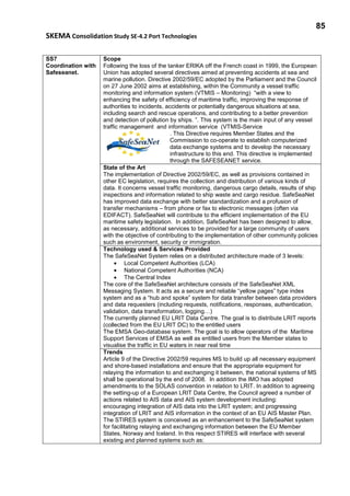 85
SKEMA Consolidation Study SE-4.2 Port Technologies
SS7
Coordination with
Safeseanet.
Scope
Following the loss of the tanker ERIKA off the French coast in 1999, the European
Union has adopted several directives aimed at preventing accidents at sea and
marine pollution. Directive 2002/59/EC adopted by the Parliament and the Council
on 27 June 2002 aims at establishing, within the Community a vessel traffic
monitoring and information system (VTMIS – Monitoring) “with a view to
enhancing the safety of efficiency of maritime traffic, improving the response of
authorities to incidents, accidents or potentially dangerous situations at sea,
including search and rescue operations, and contributing to a better prevention
and detection of pollution by ships. ”. This system is the main input of any vessel
traffic management and information service (VTMIS-Service
. This Directive requires Member States and the
Commission to co-operate to establish computerized
data exchange systems and to develop the necessary
infrastructure to this end. This directive is implemented
through the SAFESEANET service.
State of the Art
The implementation of Directive 2002/59/EC, as well as provisions contained in
other EC legislation, requires the collection and distribution of various kinds of
data. It concerns vessel traffic monitoring, dangerous cargo details, results of ship
inspections and information related to ship waste and cargo residue. SafeSeaNet
has improved data exchange with better standardization and a profusion of
transfer mechanisms – from phone or fax to electronic messages (often via
EDIFACT). SafeSeaNet will contribute to the efficient implementation of the EU
maritime safety legislation. In addition, SafeSeaNet has been designed to allow,
as necessary, additional services to be provided for a large community of users
with the objective of contributing to the implementation of other community policies
such as environment, security or immigration.
Technology used & Services Provided
The SafeSeaNet System relies on a distributed architecture made of 3 levels:
• Local Competent Authorities (LCA)
• National Competent Authorities (NCA)
• The Central Index
The core of the SafeSeaNet architecture consists of the SafeSeaNet XML
Messaging System. It acts as a secure and reliable “yellow pages” type index
system and as a “hub and spoke” system for data transfer between data providers
and data requesters (including requests, notifications, responses, authentication,
validation, data transformation, logging…)
The currently planned EU LRIT Data Centre. The goal is to distribute LRIT reports
(collected from the EU LRIT DC) to the entitled users
The EMSA Geo-database system. The goal is to allow operators of the Maritime
Support Services of EMSA as well as entitled users from the Member states to
visualise the traffic in EU waters in near real time
Trends
Article 9 of the Directive 2002/59 requires MS to build up all necessary equipment
and shore-based installations and ensure that the appropriate equipment for
relaying the information to and exchanging it between, the national systems of MS
shall be operational by the end of 2008. In addition the IMO has adopted
amendments to the SOLAS convention in relation to LRIT. In addition to agreeing
the setting-up of a European LRIT Data Centre, the Council agreed a number of
actions related to AIS data and AIS system development including:
encouraging integration of AIS data into the LRIT system; and progressing
integration of LRIT and AIS information in the context of an EU AIS Master Plan.
The STIRES system is conceived as an enhancement to the SafeSeaNet system
for facilitating relaying and exchanging information between the EU Member
States, Norway and Iceland. In this respect STIRES will interface with several
existing and planned systems such as:
 