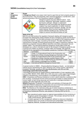 86
SKEMA Consolidation Study SE-4.2 Port Technologies
SS8
Dangerous
goods
treatment.
Scope
A Dangerous Good is any cargo ( bulk, liquid or gas) that can harm property people or
the environment. They are frequently under chemical regulations .A similar term, used
almost exclusively in the US is hazardous material ( HAZMAT).
Dangerous goods may have different nature : toxic,
corrosive, radioactive, flammable, explosive, oxidant
bio-hazard, pathogen, allergen or asphyxiant
Mitigating the risks associated with dangerous goods
cargoes may require application of safety measures
and precautions during it transport, storage, use and
waste disposal. Most countries regulate dangerous
goods materials handling by law, and they are
subject to several international treaties as well
State of the Art
Both EU and IMO produce the regulatory framework dealing with dangerous goods.
European law distinguishes clearly between the law of dangerous goods and the law of
hazardous materials. The first refers primarily to the transport of the respective goods
including the interim storage, if caused by the transport. The latter describes the
requirements of storage (including warehousing) and usage of hazardous materials. This
distinction is important, because different directives and orders of European law are
applied. IMDG The International Maritime Dangerous Goods (IMO) Code was
developed as a uniform international code for the transport of dangerous goods by sea
covering such matters as packing, container traffic and stowage, with particular
reference to the segregation of incompatible substances. Example of IMO and HNS list.
Material Convention Code
Liquid
Bulk
Chapt.17 of International Code for the Construction and
Equipment of Ships Carrying Dangerous Chemicals in Bulk
IBC
Gases Chapt.19 of International Code for the Construction and
Equipment of Ships Carrying Liquefied Gases in Bulk
IGC
Solids
Bulk
Appendix 9 of Code of Safe Practice for Solid Bulk Cargoes
also covered in packaged form by IMDG
BC
IMDG
Packages International Maritime Dangerous Goods Code IMDG
A special mention to SMDG – Shipping Maritime Dangerous Goods – an international
interest groups representing the users: Shipping Lines, Ocean Carriers, Stevedores,
Container Terminals, working on DG data standardization with EDI and XML.
Technology used & Services Provided
Technology and services are closely linked to implementation of main regulatory tools
such as HNS, REACH, RHS, IMDG, BC,or IGC and cover a wide range of technologies
related to manufacturing, communications or surveillance such as EDI or XML
HNS A Hazardous and Noxious Substance is a term used to describe a substance other
than oil which, if introduced into the marine environment is likely to create hazards to
human health, to harm living resources and marine life, to damage amenities or to
interfere with other legitimate uses of the sea.
REACH Registration, Evaluation, Authorization and restriction of CHemicals (EC
2006/1907) REACH addresses the production and use of chemical substances, and their
potential impacts on both human health and the environment
RHS The Directive on the restriction of the use of certain hazardous substances in
electrical and electronic equipment 2002/95/EC / commonly referred to as the Restriction
of Hazardous Substances Directive, was adopted in February 2003 by the EU.
Trends
• New operational system based on regional responsibilities for the monitoring of
dangerous goods transportation in Europe. This concept, derived from the Air
Traffic Control domain, (MITRA system)
• A holistic approach for DG management, defined no only as an industrial or
transport issue, but a social, environment and sustainability case including
Regional, National , European and International authorities.
 
