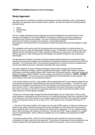 9
SKEMA Consolidation Study SE-4.2 Port Technologies
Study Approach
This study looks for to identify and classify the technologies and theirs application areas. Technological
description and application areas should be done in general. We have to consider the following aspects
during the study:
• Scope
• Market Status
• Trends.
The 5.2.1 chapter describes the work performed and results developed by the research work on Port
Handling Technologies” for the Project SKEMA .It provides an evaluation of existing, emerging and
conceptual cargo handling technologies. The report emphasizes the qualitative assessment of the
performance of existing, emerging and conceptual, commercially developed
technologies for terminal operations and proposes concepts that employ advanced technologies for cargo
handling.
The competitive world economy and the increasing performance expectations of customers lead to a
demand for low cost, rapid and dependable shipping of cargo. The saturation of land usage in most ports
together with the competitiveness for higher capacity and efficiency put pressure on port authorities and
terminal operators to make existing port terminal facilities more efficient through the use of advanced
technologies.
The development of efficient, automated, high-tech loading/unloading equipment and associated cargo
handling and tracking technologies has the potential of considerably improving the performance of terminal
operations. The commercial sector is driving these developments in an effort to improve competitiveness
and provide additional services in operations associated with cargo handling.
The major categories of cargo handling technologies studied include storage and retrieval systems,
equipment tracking technologies, specific ship-loading technologies, multiple trailer systems, container
technologies, automated guided vehicles (AGV), linear motor conveyance systems, automated storage and
retrieval multi-story systems (AS/RS). For each category we examine 3 key features : SCOPE – MARKET
STATUS & TRENDS. The current and future technologies for terminal operations are also studied. The
main findings of this report are summarized as follows:
• The scarcity of land in most E.U. ports together with increasing demand for more capacity dictates the use
of advanced technologies to make existing port and terminal facilities more efficient. • The trend for using
advanced technologies and automation for terminal operations has already started in US, China and Asia.
Even though in the E U., labor agreements are a big obstacle to any type of automation that affects the
labor force, in the long run the trend for automation will prevail in order to deal with the problem of land
usage saturation and meet global competition.
• Advances in crane and cargo storage and retrieval technologies such as mega-cranes, robotic cranes,
smart spreaders, cell elevators and others that are in the experimental phase could have a significant effect
on the efficiency of terminal operations once properly implemented. Estimates of the expected throughput
of the most advanced cranes can be as high as 75 to 100 moves per hour compared with actual 50 – 6
moves.
• • The use of Total Asset Visibility (TAV) systems as core part of ERP systems to determine tracking and
location of the assets, identify the assets and to access and deliver the information about the assets will
play a significant role in improving the efficiency of commercial port operations. TAV is a rapidly changing
area in both technology and business environments. The wise use of ERP systems depends on a certain
amount of standardization, which is difficult to establish due to the volatility in the development of ERP
technologies.
• Automated guided vehicles (AGV) for terminal operations offer potential for improving throughput
considerably if properly used with other equipment. The interface of automated and manual operations may
introduce delays that could significantly reduce the benefits of automation. Linear motor conveyance
 