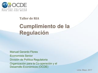 Taller de RIA
Cumplimiento de la
Regulación
Manuel Gerardo Flores
Economista Senior
División de Política Regulatoria
Organización para la Co-operación y el
Desarrollo Económicos (OCDE)
Lima, Mayo, 2017
 