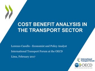 COST BENEFIT ANALYSIS IN
THE TRANSPORT SECTOR
Lorenzo Casullo - Economist and Policy Analyst
International Transport Forum at the OECD
Lima, February 2017
 