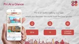 Piri is an audio walking tour app
where you discover the world from the best guides.
FOUNDED
2016
# OF EMPLOYEES
13
OFFICE
LONDON
ISTANBUL
Piri At a Glance
 