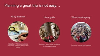 Stressful and time consuming
process of planning the trip and
routes
All by their own
Finding a good guide is difficult
and very expensive
Hire a guide
Constrain in time and freedom
With a travel agency
Planning a great trip is not easy…
 