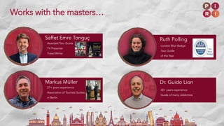30+ years experience
Guide of many celebrities
Dr. Guido LionMarkus Müller
27+ years experience
Association of Tourists Guides
in Berlin.
London Blue Badge
Tour Guide
of the Year
Saffet Emre Tonguç Ruth Polling
Awarded Tour Guide
TV Presenter
Travel Writer
Works with the masters…
 