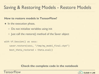 TensorFlow
Saving & Restoring Models - Restore Models
How to restore models in TensorFlow?
● In the execution phase,
○ Do not initialize variables using init
○ Just call the restore() method of the Saver object
with tf.Session() as sess:
saver.restore(sess, "/tmp/my_model_final.ckpt")
best_theta_restored = theta.eval()
Check the complete code in the notebook
 