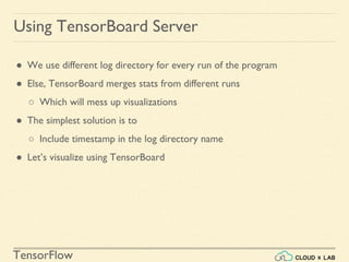 TensorFlow
Using TensorBoard Server
● We use different log directory for every run of the program
● Else, TensorBoard merges stats from different runs
○ Which will mess up visualizations
● The simplest solution is to
○ Include timestamp in the log directory name
● Let’s visualize using TensorBoard
 