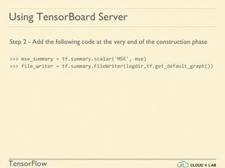 TensorFlow
Using TensorBoard Server
Step 2 - Add the following code at the very end of the construction phase
>>> mse_summary = tf.summary.scalar('MSE', mse)
>>> file_writer = tf.summary.FileWriter(logdir,tf.get_default_graph())
 
