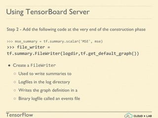 TensorFlow
Using TensorBoard Server
Step 2 - Add the following code at the very end of the construction phase
>>> mse_summary = tf.summary.scalar('MSE', mse)
>>> file_writer =
tf.summary.FileWriter(logdir,tf.get_default_graph())
● Create a FileWriter
○ Used to write summaries to
○ Logfiles in the log directory
○ Writes the graph definition in a
○ Binary logfile called an events file
 