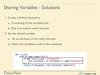 TensorFlow
1. Create a Python dictionary
a. Containing all the variables and
b. Pass it around to every function
2. Set the shared variable
a. As an attribute of the relu() function
b. Check the complete code in the notebook
Sharing Variables - Solutions
 