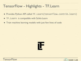 TensorFlow
TensorFlow - Highlights - TF.Learn
● Provides Python API called TF.Learn(tensorflow.contrib.learn)
● TF.Learn is compatible with Scikit-Learn
● Train machine learning models with just few lines of code
 
