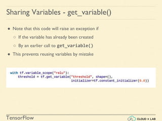 TensorFlow
● Note that this code will raise an exception if
○ If the variable has already been created
○ By an earlier call to get_variable()
● This prevents reusing variables by mistake
Sharing Variables - get_variable()
 
