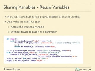TensorFlow
● Now let’s come back to the original problem of sharing variables
● And make the relu() function
○ Access the threshold variable
○ Without having to pass it as a parameter
Sharing Variables - Reuse Variables
 