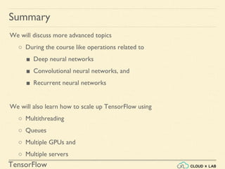 TensorFlow
Summary
We will discuss more advanced topics
○ During the course like operations related to
■ Deep neural networks
■ Convolutional neural networks, and
■ Recurrent neural networks
We will also learn how to scale up TensorFlow using
○ Multithreading
○ Queues
○ Multiple GPUs and
○ Multiple servers
 