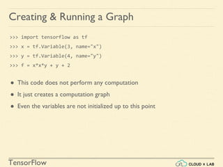 TensorFlow
Creating & Running a Graph
>>> import tensorflow as tf
>>> x = tf.Variable(3, name="x")
>>> y = tf.Variable(4, name="y")
>>> f = x*x*y + y + 2
● This code does not perform any computation
● It just creates a computation graph
● Even the variables are not initialized up to this point
 