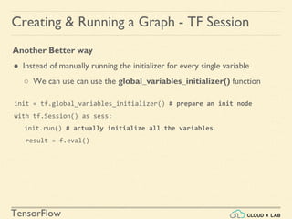 TensorFlow
Creating & Running a Graph - TF Session
Another Better way
● Instead of manually running the initializer for every single variable
○ We can use can use the global_variables_initializer() function
init = tf.global_variables_initializer() # prepare an init node
with tf.Session() as sess:
init.run() # actually initialize all the variables
result = f.eval()
 