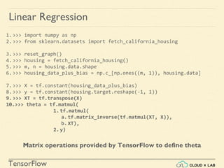 TensorFlow
Linear Regression
1.>>> import numpy as np
2.>>> from sklearn.datasets import fetch_california_housing
3.>>> reset_graph()
4.>>> housing = fetch_california_housing()
5.>>> m, n = housing.data.shape
6.>>> housing_data_plus_bias = np.c_[np.ones((m, 1)), housing.data]
7.>>> X = tf.constant(housing_data_plus_bias)
8.>>> y = tf.constant(housing.target.reshape(-1, 1))
9.>>> XT = tf.transpose(X)
10.>>> theta = tf.matmul(
1.tf.matmul(
a.tf.matrix_inverse(tf.matmul(XT, X)),
b.XT),
2.y)
Matrix operations provided by TensorFlow to define theta
 