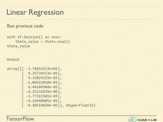 TensorFlow
Linear Regression
Run previous code
with tf.Session() as sess:
theta_value = theta.eval()
theta_value
Output
array([[ -3.74651413e+01],
[ 4.35734153e-01],
[ 9.33829229e-03],
[ -1.06622010e-01],
[ 6.44106984e-01],
[ -4.25131839e-06],
[ -3.77322501e-03],
[ -4.26648885e-01],
[ -4.40514028e-01]], dtype=float32)
 