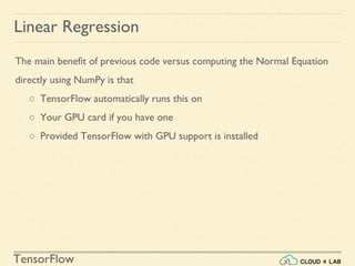 TensorFlow
Linear Regression
The main benefit of previous code versus computing the Normal Equation
directly using NumPy is that
○ TensorFlow automatically runs this on
○ Your GPU card if you have one
○ Provided TensorFlow with GPU support is installed
 