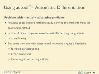 TensorFlow
Using autodiff - Automatic Differentiation
Problem with manually calculating gradients
● Previous codes require mathematically deriving the gradients from the
cost function(MSE)
● In case of Linear Regression mathematically deriving the gradient is
reasonable easy
● But doing the same with deep neural networks is quite a headache
○ It would be tedious and
○ Error-prone and
○ Code might not be very efficient
 