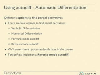 TensorFlow
Using autodiff - Automatic Differentiation
Different options to find partial derivatives
● There are four options to find partial derivatives
○ Symbolic Differentiation
○ Numerical Differentiation
○ Forward-mode autodiff
○ Reverse-mode autodiff
● We’ll cover these options in details later in the course
● TensorFlow implements Reverse-mode autodiff
 
