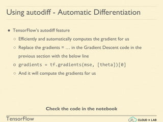 TensorFlow
Using autodiff - Automatic Differentiation
● TensorFlow’s autodiff feature
○ Efficiently and automatically computes the gradient for us
○ Replace the gradients = … in the Gradient Descent code in the
previous section with the below line
○ gradients = tf.gradients(mse, [theta])[0]
○ And it will compute the gradients for us
Check the code in the notebook
 