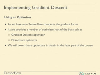 TensorFlow
Implementing Gradient Descent
Using an Optimizer
● As we have seen TensorFlow computes the gradient for us
● It also provides a number of optimizers out of the box such as
○ Gradient Descent optimizer
○ Momentum optimizer
● We will cover these optimizers in details in the later part of the course
 