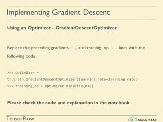 TensorFlow
Implementing Gradient Descent
Using an Optimizer - GradientDescentOptimizer
Replace the preceding gradients = ... and training_op = ... lines with the
following code
>>> optimizer =
tf.train.GradientDescentOptimizer(learning_rate=learning_rate)
>>> training_op = optimizer.minimize(mse)
Please check the code and explanation in the notebook
 