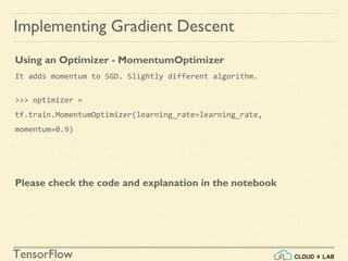 TensorFlow
Implementing Gradient Descent
Using an Optimizer - MomentumOptimizer
It adds momentum to SGD. Slightly different algorithm.
>>> optimizer =
tf.train.MomentumOptimizer(learning_rate=learning_rate,
momentum=0.9)
Please check the code and explanation in the notebook
 
