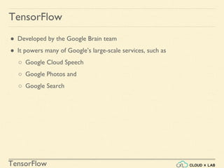TensorFlow
TensorFlow
● Developed by the Google Brain team
● It powers many of Google’s large-scale services, such as
○ Google Cloud Speech
○ Google Photos and
○ Google Search
 