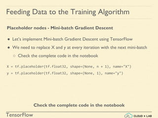 TensorFlow
Feeding Data to the Training Algorithm
Placeholder nodes - Mini-batch Gradient Descent
● Let’s implement Mini-batch Gradient Descent using TensorFlow
● We need to replace X and y at every iteration with the next mini-batch
○ Check the complete code in the notebook
Check the complete code in the notebook
X = tf.placeholder(tf.float32, shape=(None, n + 1), name="X")
y = tf.placeholder(tf.float32, shape=(None, 1), name="y")
 