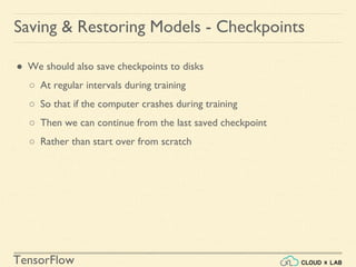 TensorFlow
Saving & Restoring Models - Checkpoints
● We should also save checkpoints to disks
○ At regular intervals during training
○ So that if the computer crashes during training
○ Then we can continue from the last saved checkpoint
○ Rather than start over from scratch
 
