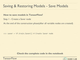 TensorFlow
Saving & Restoring Models - Save Models
How to save models in TensorFlow?
Step 1 - Create a Saver node
At the end of the construction phase(after all variable nodes are created)
>>> saver = tf.train.Saver() # Create Saver node
Check the complete code in the notebook
 