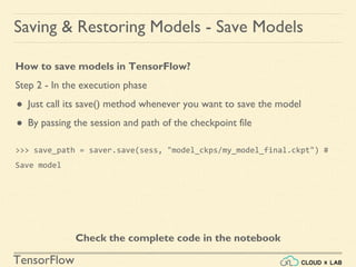 TensorFlow
Saving & Restoring Models - Save Models
How to save models in TensorFlow?
Step 2 - In the execution phase
● Just call its save() method whenever you want to save the model
● By passing the session and path of the checkpoint file
>>> save_path = saver.save(sess, "model_ckps/my_model_final.ckpt") #
Save model
Check the complete code in the notebook
 