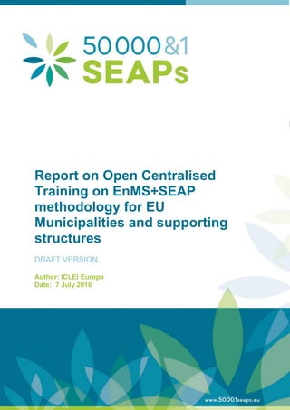 Report on Open Centralised
Training on EnMS+SEAP
methodology for EU
Municipalities and supporting
structures
DRAFT VERSION
Author: ICLEI Europe
Date: 7 July 2016
 