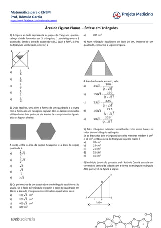 Matemática para o ENEM
Prof. Rômulo Garcia
https://www.facebook.com/matematica.enem
1
Área de Figuras Planas – Ênfase em Triângulos
1) A figura ao lado representa as peças do Tangram, quebra-
cabeça chinês formado por 5 triângulos, 1 paralelogramo e 1
quadrado. Sendo a área do quadrado ABCD igual a 4cm2
, a área
do triângulo sombreado, em cm2
, é
a)
6
1
b)
8
1
c)
9
1
d)
2
1
e)
4
1
2) Duas regiões, uma com a forma de um quadrado e a outra
com a forma de um hexágono regular, têm os lados construídos
utilizando-se dois pedaços de arame de comprimentos iguais.
Veja as figuras abaixo:
A razão entre a área da região hexagonal e a área da região
quadrada é:
a) 3
3
2
b) 3
2
3
c) 3
d)
3
3
e) 2 3
3) Os perímetros de um quadrado e um triângulo equilátero são
iguais. Se o lado do triângulo exceder o lado do quadrado em
10cm, a área do triângulo em centímetros quadrados, será:
a) 100 3 cm2
b) 200 3 cm2
c) 400 3 cm2
d) 400 cm2
e) 200 cm2
4) Num triângulo equilátero de lado 10 cm, inscreve-se um
quadrado, conforme a seguinte figura.
A área hachurada, em cm2
, vale:
a)
 2
32
300
325


b)
 2
32
300
3150


c)
 2
32
225
325


d)
 2
32
225
3150


e)
 2
32
225
350


5) Três triângulos isósceles semelhantes têm como bases os
lados de um triângulo retângulo.
Se as áreas dos dois triângulos isósceles menores medem 9 cm2
e 12 cm2
, então a área do triângulo isóscele maior é
a) 20 cm2
b) 25 cm2
c) 21 cm2
d) 15 cm2
e) 16 cm2
6) No início do século passado, o dr. Afrânio Corrêa possuía um
terreno no centro da cidade com a forma do triângulo retângulo
ABC que se vê na figura a seguir.
 