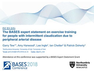 D2.S3.2(5)
The BASES expert statement on exercise training
for people with intermittent claudication due to
peripheral arterial disease
Garry Tew1*, Amy Harwood2, Lee Ingle2, Ian Chetter2 & Patrick Doherty3
1Northumbria University, 2University of Hull, 3University of York
*Email: garry.tew@northumbria.ac.uk Twitter: @garry_tew
Attendance at this conference was supported by a BASES Expert Statement Grant
 