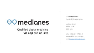 Dr. Emil Kendziorra
Founder & Managing Partner
Medlanes GmbH
Ritterstr. 12-14
10969 Berlin
office +49 (0) 30 / 577 004 20
mobile +49 (0) 1515 / 920 920 3
email kendziorra@medlanes.com
Qualified digital medicine
via app and on-site
 
