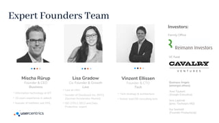 Lisa Gradow
Co-Founder & Growth
Law
Mischa Rürup
Founder & CEO
Business
Vinzent Ellissen
Founder & CTO
Tech
-Information technology at KIT
-10 years experience in adtech
-founder of intelliAd, exit DHL
-Law at LMU
-founder of Doorboost Inc. (NYC)
(German Accelerator Alumni)
-ISO 27011:2013 and Data
Protection expert
-Tech strategy & architecture
-former lead DB consulting tech
Investors:
Family Office
VC Fund
Business Angels
(amongst others):
Axel Täubert
(Google Executive)
Jens Lapinski
(prev. Techstars MD)
Kai Seefeldt
(Founder ProductsUp)
Expert Founders Team
 