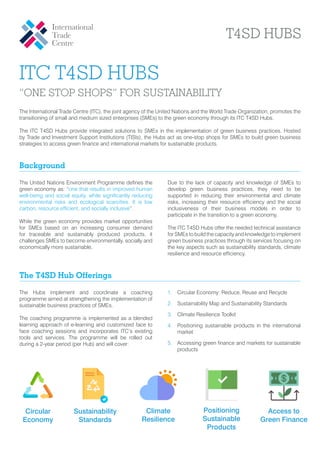 ITC T4SD HUBS
“ONE STOP SHOPS” FOR SUSTAINABILITY
T4SD HUBS
The International Trade Centre (ITC), the joint agency of the United Nations and the World Trade Organization, promotes the
transitioning of small and medium sized enterprises (SMEs) to the green economy through its ITC T4SD Hubs.
The ITC T4SD Hubs provide integrated solutions to SMEs in the implementation of green business practices. Hosted
by Trade and Investment Support Institutions (TISIs), the Hubs act as one-stop shops for SMEs to build green business
strategies to access green finance and international markets for sustainable products.
The United Nations Environment Programme defines the
green economy as: “one that results in improved human
well-being and social equity, while significantly reducing
environmental risks and ecological scarcities. It is low
carbon, resource efficient, and socially inclusive”.
While the green economy provides market opportunities
for SMEs based on an increasing consumer demand
for traceable and sustainably produced products, it
challenges SMEs to become environmentally, socially and
economically more sustainable.
Due to the lack of capacity and knowledge of SMEs to
develop green business practices, they need to be
supported in reducing their environmental and climate
risks, increasing their resource efficiency and the social
inclusiveness of their business models in order to
participate in the transition to a green economy.
The ITC T4SD Hubs offer the needed technical assistance
for SMEs to build the capacity and knowledge to implement
green business practices through its services focusing on
the key aspects such as sustainability standards, climate
resilience and resource efficiency.
Background
The Hubs implement and coordinate a coaching
programme aimed at strengthening the implementation of
sustainable business practices of SMEs.
The coaching programme is implemented as a blended
learning approach of e-learning and customized face to
face coaching sessions and incorporates ITC’s existing
tools and services. The programme will be rolled out
during a 2-year period (per Hub) and will cover:
1.	 Circular Economy: Reduce, Reuse and Recycle
2.	 Sustainability Map and Sustainability Standards
3.	 Climate Resilience Toolkit
4.	 Positioning sustainable products in the international
market
5.	 Accessing green finance and markets for sustainable
products
The T4SD Hub Offerings
Climate
Resilience
Circular
Economy
Sustainability
Standards
Positioning
Sustainable
Products
Access to
Green Finance
 